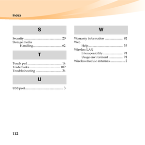 Page 126112
Index
Security.............................................. 20Storage media
Handling................................... 62
Touch pad.......................................... 14Trademarks...................................... 109Troubleshooting................................ 34
USB port............................................... 3
Warranty information....................... 82Web
Help........................................... 55Wireless LAN
Interoperability......................... 91Usage...