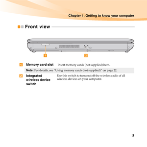 Page 19Chapter 1. Getting to know your computer
5
Front view  - - - - - - - - - - - - - - - - - - - - - - - - - - - - - - - - - - - - - - - - - - - - - - - - - - - - - - - - - - - - - - - - - - - - - - - - - - - - - - - - - - - - - - -
Memory card slot Insert memory cards (not supplied) here.
Note:For details, see “Using memory cards (not supplied)” on page 22.
Integrated 
wireless device 
switch Use this switch to turn on/off the wireless radio of all 
wireless devices on your computer.
b a

 