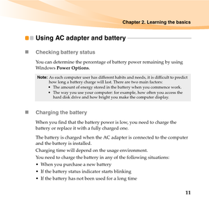 Page 25Chapter 2. Learning the basics
11
Using AC adapter and battery - - - - - - - - - - - - - - - - - - - - - - - - - - - - - - - - - - - - - - - - - - - - - - -
„Checking battery status
You can determine the percentage of battery power remaining by using 
Win do ws  Power Options.
„Charging the battery
When you find that the battery power is low, you need to charge the 
battery or replace it with a fully charged one.
The battery is charged when the AC adapter is connected to the computer 
and the battery is...