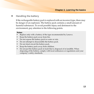 Page 27Chapter 2. Learning the basics
13 „Handling the battery
If the rechargeable battery pack is replaced with an incorrect type, there may 
be danger of an explosion. The battery pack contains a small amount of 
harmful substances. To avoid possible injury and detriment to the 
environment, pay attention to the following points.
Notes:
Replace only with a battery of the type recommended by Lenovo.
Keep the battery pack away from fire.
Do not expose the battery pack to water or rain.
Do not attempt to...