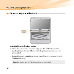 Page 3218
Chapter 2. Learning the basics
Special keys and buttons - - - - - - - - - - - - - - - - - - - - - - - - - - - - - - - - - - - - - - - - - - - - - - - - - - - - - - - - - 
OneKey Rescue System button
 When the computer is powered-off, press this button to enter the 
OneKey Rescue System if Lenovo OneKey Rescue System has been 
preinstalled.
 Under Windows operating systems, press this button to start Lenovo 
OneKey Recovery.
Note:For details, see “OneKey Rescue System” on page 28.  