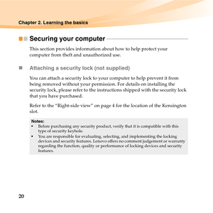 Page 3420
Chapter 2. Learning the basics
Securing your computer - - - - - - - - - - - - - - - - - - - - - - - - - - - - - - - - - - - - - - - - - - - - - - - - - - - - - - - - - - - 
This section provides information about how to help protect your 
computer from theft and unauthorized use.
„Attaching a security lock (not supplied)
You can attach a security lock to your computer to help prevent it from 
being removed without your permission. For details on installing the 
security lock, please refer to the...