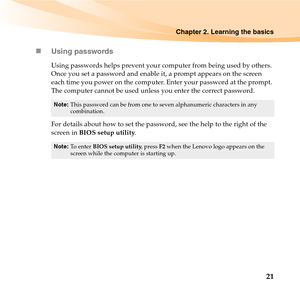 Page 35Chapter 2. Learning the basics
21 „Using passwords
Using passwords helps prevent your computer from being used by others. 
Once you set a password and enable it, a prompt appears on the screen 
each time you power on the computer. Enter your password at the prompt. 
The computer cannot be used unless you enter the correct password. 
For details about how to set the password, see the help to the right of the 
screen in BIOS setup utility. 
Note:This password can be from one to seven alphanumeric...