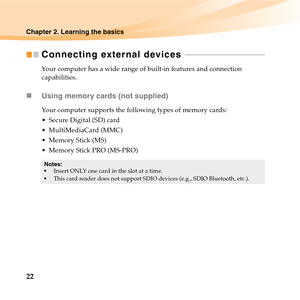 Page 3622
Chapter 2. Learning the basics
Connecting external devices  - - - - - - - - - - - - - - - - - - - - - - - - - - - - - - - - - - - - - - - - - 
Your computer has a wide range of built-in features and connection 
capabilities.
„Using memory cards (not supplied) 
Your computer supports the following types of memory cards:
 Secure Digital (SD) card
 MultiMediaCard (MMC)
 Memory Stick (MS)
 Memory Stick PRO (MS-PRO)
Notes:
Insert ONLY one card in the slot at a time.
This card reader does not support SDIO...