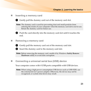 Page 37Chapter 2. Learning the basics
23 „Inserting a memory card
1Gently pull the dummy card out of the memory card slot.
2Push the card directly into the memory card slot until it reaches the 
end.
„Removing a memory card
1Gently pull the memory card out of the memory card slot.
2Insert the dummy card to the memory card slot.
„Connecting a universal serial bus (USB) device
Your computer comes with 4 USB ports compatible with USB devices.
Note:The dummy card is used for preventing dust and small particles from...