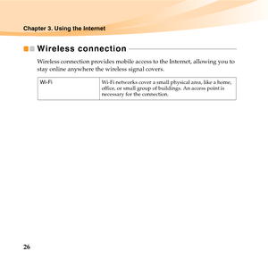 Page 4026
Chapter 3. Using the Internet
Wireless connection - - - - - - - - - - - - - - - - - - - - - - - - - - - - - - - - - - - - - - - - - - - - - - - - - - - - - - - - - - - - - - 
Wireless connection provides mobile access to the Internet, allowing you to 
stay online anywhere the wireless signal covers. 
Wi-FiWi-Fi networks cover a small physical area, like a home, 
office, or small group of buildings. An access point is 
necessary for the connection. 