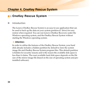 Page 4228
Chapter 4. OneKey Rescue System
OneKey Rescue System  - - - - - - - - - - - - - - - - - - - - - - - - - - - - - - - - - - - - 
„Introduction 
The Lenovo OneKey Rescue System is an easy-to-use application that can 
be used to back up the data on your system partition (C drive) for easy 
restore when required. You can run Lenovo OneKey Recovery under the 
Windows operating system, and the OneKey Rescue System without 
starting the Windows operating system.
Attention:
In order to utilize the features of...