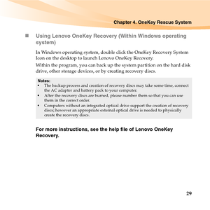 Page 43Chapter 4. OneKey Rescue System
29 „Using Lenovo OneKey Recovery (Within Windows operating 
system)
In Windows operating system, double click the OneKey Recovery System 
Icon on the desktop to launch Lenovo OneKey Recovery. 
Within the program, you can back up the system partition on the hard disk 
drive, other storage devices, or by creating recovery discs. 
For more instructions, see the help file of Lenovo OneKey 
Recovery.
Notes:
The backup process and creation of recovery discs may take some time,...