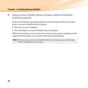 Page 4430
Chapter 4. OneKey Rescue System
„Using Lenovo OneKey Rescue System (Without Windows 
operating system)
In the event that the operating system cannot be loaded, follow the steps 
below to access OneKey Rescue System.
 Shut down your computer.
 Press the   key to launch OneKey Rescue System.
Within the program, you can choose to restore your system partition to the 
original factory status, or to a previously generated backup. 
Note:The recovery process is irreversible. Make sure to back up any critical...