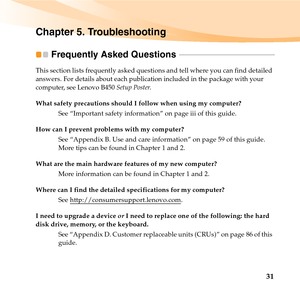 Page 4531
Chapter 5. Troubleshooting
Frequently Asked Questions  - - - - - - - - - - - - - - - - - - - - - - - - - - - - - - - - - - - - - - - - - - - - - - - - -
This section lists frequently asked questions and tell where you can find detailed 
answers. For details about each publication included in the package with your 
computer, see Lenovo B450 Setup Poster. 
What safety precautions should I follow when using my computer?
See “Important safety information” on page iii of this guide.
How can I prevent...