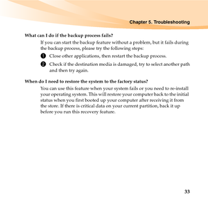 Page 47Chapter 5. Troubleshooting
33
What can I do if the backup process fails?
If you can start the backup feature without a problem, but it fails during 
the backup process, please try the following steps:
1Close other applications, then restart the backup process.
2Check if the destination media is damaged, try to select another path
and then try again.
When do I need to restore the system to the factory status?
You can use this feature when your system fails or you need to re-install 
your operating system....