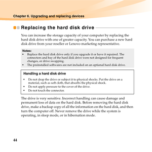 Page 5844
Chapter 6. Upgrading and replacing devices
Replacing the hard disk drive  - - - - - - - - - - - - - - - - - - - - - - - - - - - - - - - - - - - - - - - 
You can increase the storage capacity of your computer by replacing the 
hard disk drive with one of greater capacity. You can purchase a new hard 
disk drive from your reseller or Lenovo marketing representative.
The drive is very sensitive. Incorrect handling can cause damage and 
permanent loss of data on the hard disk. Before removing the hard...
