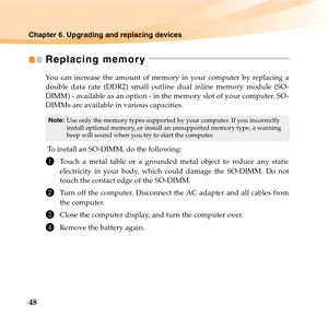 Page 6248
Chapter 6. Upgrading and replacing devices
Replacing memory  - - - - - - - - - - - - - - - - - - - - - - - - - - - - - - - - - - - - - - - - - - - - - 
You can increase the amount of memory in your computer by replacing a
double data rate (DDR2) small outline dual inline memory module (SO-
DIMM) - available as an option - in the memory slot of your computer. SO-
DIMMs are available in various capacities.
 To install an SO-DIMM, do the following: 
1Touch a metal table or a grounded metal object to...
