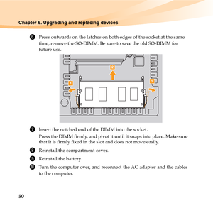 Page 6450
Chapter 6. Upgrading and replacing devices
6Press outwards on the latches on both edges of the socket at the same 
time, remove the SO-DIMM. Be sure to save the old SO-DIMM for 
future use.
7Insert the notched end of the DIMM into the socket.
Press the DIMM firmly, and pivot it until it snaps into place. Make sure
that it is firmly fixed in the slot and does not move easily.
8Reinstall the compartment cover.
9Reinstall the battery.
0Turn the computer over, and reconnect the AC adapter and the cables...