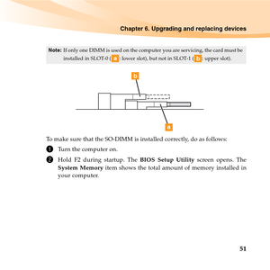 Page 65Chapter 6. Upgrading and replacing devices
51
To make sure that the SO-DIMM is installed correctly, do as follows: 
1Turn the computer on. 
2Hold F2 during startup. The BIOS Setup Utility screen opens. The
System Memory item shows the total amount of memory installed in
your computer. 
Note:If only one DIMM is used on the computer you are servicing, the card must be 
installed in SLOT-0 ( : lower slot), but not in SLOT-1 ( : upper slot).
ab
b
a 
