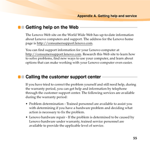 Page 69Appendix A. Getting help and service
55
Getting help on the Web  - - - - - - - - - - - - - - - - - - - - - - - - - - - - - - - - - - - - - - - - - - - - - - - - - - - - - - - - - - -
The Lenovo Web site on the World Wide Web has up-to-date information 
about Lenovo computers and support. The address for the Lenovo home 
page is http://consumersupport.lenovo.com
.
You can find support information for your Lenovo computer at 
http://consumersupport.lenovo.com
. Research this Web site to learn how 
to solve...