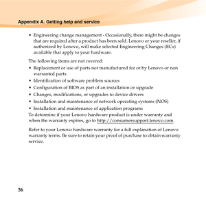 Page 7056
Appendix A. Getting help and service
 Engineering change management - Occasionally, there might be changes 
that are required after a product has been sold. Lenovo or your reseller, if 
authorized by Lenovo, will make selected Engineering Changes (ECs) 
available that apply to your hardware.
The following items are not covered:
 Replacement or use of parts not manufactured for or by Lenovo or non 
warranted parts
 Identification of software problem sources
 Configuration of BIOS as part of an...