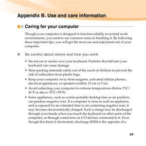 Page 7359
Appendix B. Use and care information
Caring for your computer  - - - - - - - - - - - - - - - - - - - - - - - - - - - - - - - - - - - - - - - - - - - - - - - - - - - - - - - -
Though your computer is designed to function reliably in normal work 
environments, you need to use common sense in handling it. By following 
these important tips, you will get the most use and enjoyment out of your 
computer.
„Be careful about where and how you work
 Do not eat or smoke over your keyboard. Particles that fall...