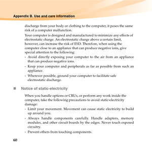 Page 7460
Appendix B. Use and care information
discharge from your body or clothing to the computer, it poses the same 
risk of a computer malfunction.
Your computer is designed and manufactured to minimize any effects of 
electrostatic charge. An electrostatic charge above a certain limit, 
however, can increase the risk of ESD. Therefore, when using the 
computer close to an appliance that can produce negative ions, give 
special attention to the following:
-  Avoid directly exposing your computer to the air...