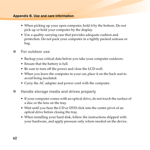 Page 7662
Appendix B. Use and care information
 When picking up your open computer, hold it by the bottom. Do not 
pick up or hold your computer by the display.
 Use a quality carrying case that provides adequate cushion and 
protection. Do not pack your computer in a tightly packed suitcase or 
bag.
„For outdoor use
 Backup your critical data before you take your computer outdoors.
 Ensure that the battery is full.
 Be sure to turn off the power and close the LCD well.
 When you leave the computer in your car,...