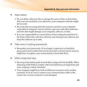 Page 77Appendix B. Use and care information
63 „Data safety
 Do not delete unknown files or change the name of files or directories 
that were not created by you; otherwise, your computer software might 
fail to work.
 Be aware that accessing network resources can leave your computer 
vulnerable to computer viruses, hackers, spyware, and other malicious 
activities that might damage your computer, software, or data.
 It is your responsibility to ensure that you have adequate protection in 
the form of...