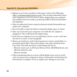 Page 7864
Appendix B. Use and care information
 Register your Lenovo products with Lenovo (refer to the Web page: 
http://consumersupport.lenovo.com
). This can help authorities return 
your computer to you if it is lost or stolen. Registering your computer 
also enables Lenovo to notify you about possible technical information 
and upgrades.
 Only an authorized Lenovo repair technician should disassemble and 
repair your computer.
 Do not modify or tape the latches to keep the display open or closed.
 Take...