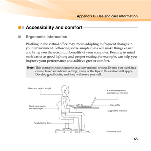 Page 79Appendix B. Use and care information
65
Accessibility and comfort - - - - - - - - - - - - - - - - - - - - - - - - - - - - - - - - - - - - - - - - - - - - - - - - - - - - - - - -
„Ergonomic information 
Working in the virtual office may mean adapting to frequent changes in 
your environment. Following some simple rules will make things easier 
and bring you the maximum benefits of your computer. Keeping in mind 
such basics as good lighting and proper seating, for example, can help you 
improve your...