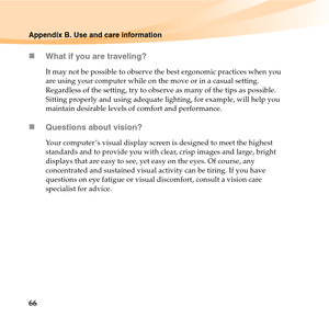 Page 8066
Appendix B. Use and care information
„What if you are traveling? 
It may not be possible to observe the best ergonomic practices when you 
are using your computer while on the move or in a casual setting. 
Regardless of the setting, try to observe as many of the tips as possible. 
Sitting properly and using adequate lighting, for example, will help you 
maintain desirable levels of comfort and performance.
„Questions about vision? 
Your computer ’s visual display screen is designed to meet the highest...