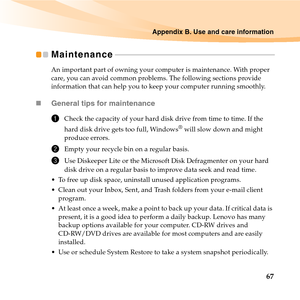 Page 81Appendix B. Use and care information
67
Maintenance - - - - - - - - - - - - - - - - - - - - - - - - - - - - - - - - - - - - - - - - - - - - - - - - - - - - - - - - - - - - - - - - - - - - - - - - - - - - - - - - - -
An important part of owning your computer is maintenance. With proper 
care, you can avoid common problems. The following sections provide 
information that can help you to keep your computer running smoothly.
„General tips for maintenance 
1Check the capacity of your hard disk drive from...