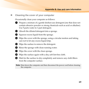 Page 83Appendix B. Use and care information
69 „Cleaning the cover of your computer
Occasionally clean your computer as follows:
1Prepare a mixture of a gentle kitchen-use detergent (one that does not 
contain abrasive powder or strong chemicals such as acid or alkaline). 
Use 5 parts water to 1 part detergent.
2Absorb the diluted detergent into a sponge.
3Squeeze excess liquid from the sponge.
4Wipe the cover with the sponge, using a circular motion and taking 
care not to let any excess liquid drip.
5Wipe the...