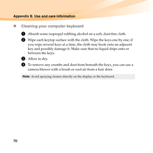 Page 8470
Appendix B. Use and care information
„Cleaning your computer keyboard
1Absorb some isopropyl rubbing alcohol on a soft, dust-free cloth.
2Wipe each keytop surface with the cloth. Wipe the keys one by one; if 
you wipe several keys at a time, the cloth may hook onto an adjacent 
key and possibly damage it. Make sure that no liquid drips onto or 
between the keys.
3Allow to dry.
4To remove any crumbs and dust from beneath the keys, you can use a 
camera blower with a brush or cool air from a hair...