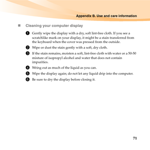 Page 85Appendix B. Use and care information
71 „Cleaning your computer display
1Gently wipe the display with a dry, soft lint-free cloth. If you see a 
scratchlike mark on your display, it might be a stain transferred from 
the keyboard when the cover was pressed from the outside.
2Wipe or dust the stain gently with a soft, dry cloth.
3If the stain remains, moisten a soft, lint-free cloth with water or a 50-50 
mixture of isopropyl alcohol and water that does not contain 
impurities.
4Wring out as much of the...