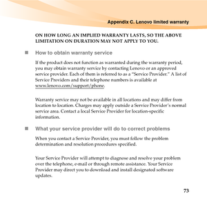 Page 87Appendix C. Lenovo limited warranty
73
ON HOW LONG AN IMPLIED WARRANTY LASTS, SO THE ABOVE 
LIMITATION ON DURATION MAY NOT APPLY TO YOU.
„How to obtain warranty service
If the product does not function as warranted during the warranty period, 
you may obtain warranty service by contacting Lenovo or an approved 
service provider. Each of them is referred to as a “Service Provider.” A list of 
Service Providers and their telephone numbers is available at 
www.lenovo.com/support/phone
.
Warranty service may...