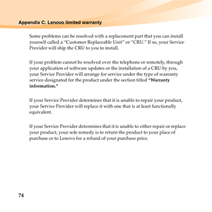 Page 8874
Appendix C. Lenovo limited warranty
Some problems can be resolved with a replacement part that you can install 
yourself called a “Customer Replaceable Unit” or “CRU.” If so, your Service 
Provider will ship the CRU to you to install.
If your problem cannot be resolved over the telephone or remotely, through 
your application of software updates or the installation of a CRU by you, 
your Service Provider will arrange for service under the type of warranty 
service designated for the product under the...