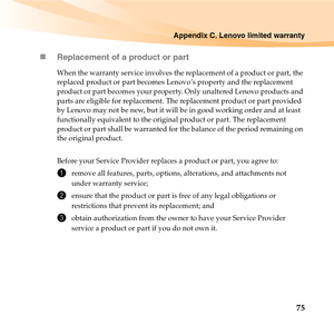 Page 89Appendix C. Lenovo limited warranty
75 „Replacement of a product or part
When the warranty service involves the replacement of a product or part, the 
replaced product or part becomes Lenovo’s property and the replacement 
product or part becomes your property. Only unaltered Lenovo products and 
parts are eligible for replacement. The replacement product or part provided 
by Lenovo may not be new, but it will be in good working order and at least 
functionally equivalent to the original product or part....