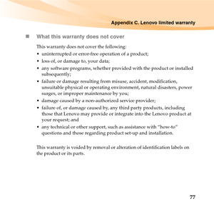 Page 91Appendix C. Lenovo limited warranty
77 „What this warranty does not cover
This warranty does not cover the following:
 uninterrupted or error-free operation of a product; 
 loss of, or damage to, your data; 
 any software programs, whether provided with the product or installed 
subsequently;
 failure or damage resulting from misuse, accident, modification, 
unsuitable physical or operating environment, natural disasters, power 
surges, or improper maintenance by you;
 damage caused by a non-authorized...