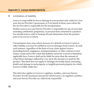 Page 9278
Appendix C. Lenovo limited warranty
„Limitation of liability
Lenovo is responsible for loss or damage to your product only while it is: 1) in 
your Service Provider ’s possession; or 2) in transit in those cases where the 
Service Provider is responsible for the transportation.
Neither Lenovo nor your Service Provider is responsible for any of your data 
including confidential, proprietary, or personal data contained in a product. 
You should remove and/or backup all such information from the product...