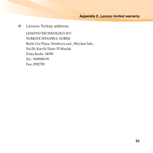 Page 95Appendix C. Lenovo limited warranty
81 „Lenovo Turkey address
LENOVO TECHNOLOGY B.V.
TURKIYE ISTANBUL SUBESI 
Beybi Giz Plaza, Dereboyu cad., Meydan Sok., 
No:28, Kat:10, Daire 35 Maslak 
Posta Kodu: 34398 
Tel : 3658900-99 
Fax: 2902750 