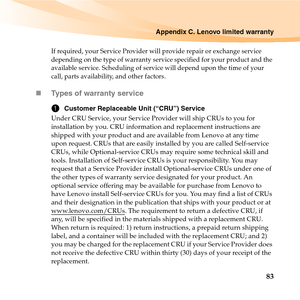 Page 97Appendix C. Lenovo limited warranty
83
If required, your Service Provider will provide repair or exchange service 
depending on the type of warranty service specified for your product and the 
available service. Scheduling of service will depend upon the time of your 
call, parts availability, and other factors. 
„Types of warranty service
1Customer Replaceable Unit (“CRU”) Service
Under CRU Service, your Service Provider will ship CRUs to you for 
installation by you. CRU information and replacement...