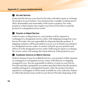 Page 9884
Appendix C. Lenovo limited warranty
2On-site Service
Under On-Site Service, your Service Provider will either repair or exchange 
the product at your location. You must provide a suitable working area to 
allow disassembly and reassembly of the Lenovo product. For some 
products, certain repairs may require your Service Provider to send the 
product to a designated service center. 
3Courier or Depot Service
Under Courier or Depot Service, your product will be repaired or 
exchanged at a designated...