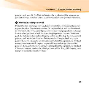 Page 99Appendix C. Lenovo limited warranty
85
product as it sees fit. For Mail-in Service, the product will be returned to 
you at Lenovo’s expense, unless your Service Provider specifies otherwise. 
5Product Exchange Service
Under Product Exchange Service, Lenovo will ship a replacement product 
to your location. You are responsible for its installation and verification of 
its operation. The replacement product becomes your property in exchange 
for the failed product, which becomes the property of Lenovo....