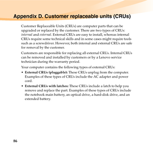 Page 10086
Appendix D. Customer replaceable units (CRUs)
Customer Replaceable Units (CRUs) are computer parts that can be 
upgraded or replaced by the customer. There are two types of CRUs: 
internal and external. External CRUs are easy to install, whereas internal 
CRUs require some technical skills and in some cases might require tools 
such as a screwdriver. However, both internal and external CRUs are safe 
for removal by the customer.
Customers are responsible for replacing all external CRUs. Internal CRUs...