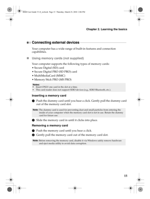 Page 19Chapter 2. Learning the basics
15
Connecting external devices - - - - - - - - - - - - - - - - - - - - - - - - - - - - - - - - - - - - - - - - - - - - - - - - - - - - - - - - - - - - 
Your computer has a wide range of built-in features and connection 
capabilities.
„Using memory cards (not supplied) 
Your computer supports the following types of memory cards:
 Secure Digital (SD) card
 Secure Digital PRO (SD PRO) card
 MultiMediaCard (MMC)
 Memory Stick PRO (MS PRO)
Inserting a memory card
1Push the dummy...