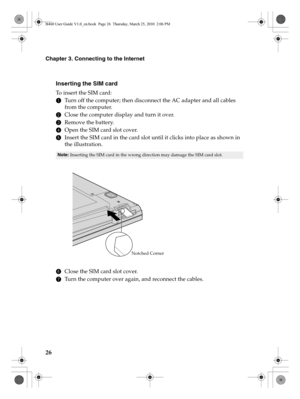 Page 3026
Chapter 3. Connecting to the Internet
Inserting the SIM card
To  i n s e r t  t h e  S I M  c a r d :
1Turn off the computer; then disconnect the AC adapter and all cables 
from the computer.
2Close the computer display and turn it over.
3Remove the battery.
4Open the SIM card slot cover.
5Insert the SIM card in the card slot until it clicks into place as shown in 
the illustration.
6Close the SIM card slot cover.
7Turn the computer over again, and reconnect the cables.
Note: Inserting the SIM card in...