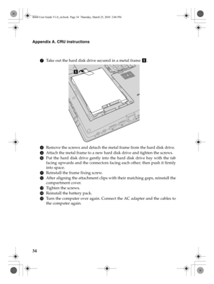 Page 3834
Appendix A. CRU instructions
7Take out the hard disk drive secured in a metal frame  .
8Remove the screws and detach the metal frame from the hard disk drive.
9Attach the metal frame to a new hard disk drive and tighten the screws.
0Put the hard disk drive gently into the hard disk drive bay with the tab
facing upwards and the connectors facing each other; then push it firmly
into space.
AReinstall the frame fixing screw.
BAfter aligning the attachment clips with their matching gaps, reinstall the...