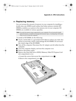 Page 39Appendix A. CRU instructions
35
Replacing memory  - - - - - - - - - - - - - - - - - - - - - - - - - - - - - - - - - - - - - - - - - - - - - - - - - - - - - - - - - - - - - - - - - - - - - - - - - - 
You can increase the amount of memory in your computer by installing a 
double data rate (DDR3) small outline dual inline memory module (SO-
DIMM)-available as an option-in the memory slot of your computer. SO-
DIMMs are available in various capacities.
 To install an SO-DIMM, do the following: 
1Touch a...