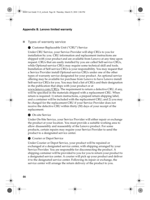 Page 5046
Appendix B. Lenovo limited warranty
„Types of warranty service
1Customer Replaceable Unit (“CRU”) Service
Under CRU Service, your Service Provider will ship CRUs to you for 
installation by you. CRU information and replacement instructions are 
shipped with your product and are available from Lenovo at any time upon 
request. CRUs that are easily installed by you are called Self-service CRUs, 
while Optional-service CRUs may require some technical skill and tools. 
Installation of Self-service CRUs is...