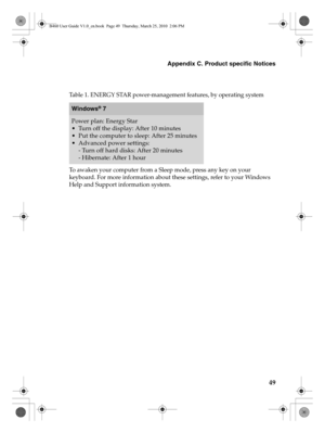 Page 53Appendix C. Product specific Notices
49
To awaken your computer from a Sleep mode, press any key on your 
keyboard. For more information about these settings, refer to your Windows 
Help and Support information system.
Table 1. ENERGY STAR power-management features, by operating system
Windows® 7
Power plan: Energy Star
 Turn off the display: After 10 minutes
 Put the computer to sleep: After 25 minutes
 Advanced power settings:
- Turn off hard disks: After 20 minutes
- Hibernate: After 1 hour
B460 User...