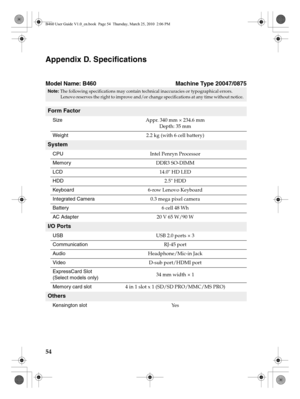 Page 5854
Appendix D. Specifications
Model Name: B460                                   Machine Type 20047/0875
Note: The following specifications may contain technical inaccuracies or typographical errors. 
Lenovo reserves the right to improve and/or change specifications at any time without notice. 
Form Factor
SizeAppr. 340 mm × 234.6 mm 
Depth: 35 mm
Weight2.2 kg (with 6 cell battery)
System
CPUIntel Penryn Processor
MemoryDDR3 SO-DIMM
LCD14.0 HD LED
HDD2.5 HDD
Keyboard6-row Lenovo Keyboard
Integrated...