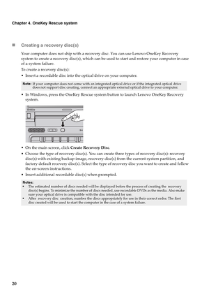 Page 2420
Chapter 4. OneKey Rescue system
„Creating a recovery disc(s)
Your computer does not ship with a recovery disc. You can use Lenovo OneKey Recovery 
system to create a recovery disc(s), which can be used to start and restore your computer in case 
of a system failure.
To create a recovery disc(s):
 Insert a recordable disc into the optical drive on your computer.
 In Windows, press the OneKey Rescue system button to launch Lenovo OneKey Recovery 
system.
 On the main screen, click Create Recovery Disc....